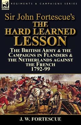 Sir John Fortescue's The Hard Learned Lesson: the British Army & the Campaigns in Flanders & the Netherlands against the French 1792-99 by Fortescue, J. W.