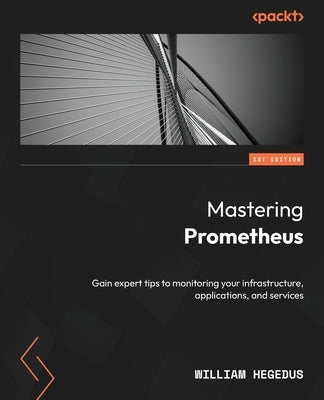 Mastering Prometheus: Gain expert tips to monitoring your infrastructure, applications, and services by Hegedus, William