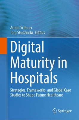 Digital Maturity in Hospitals: Strategies, Frameworks, and Global Case Studies to Shape Future Healthcare by Scheuer, Armin