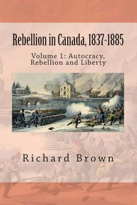 Rebellion in Canada, 1837-1885: Autocracy, Rebellion and Liberty by Brown, Richard