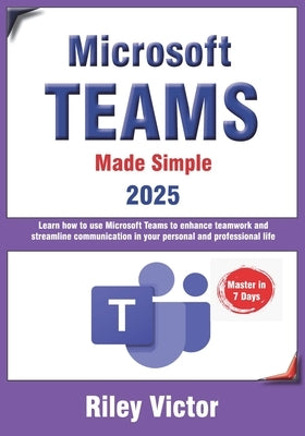 Microsoft Teams Made Simple: A Beginner's Guide to Effective Collaboration and Communication: Learn Microsoft Teams: Enhance teamwork, streamline comm by Victor, Riley