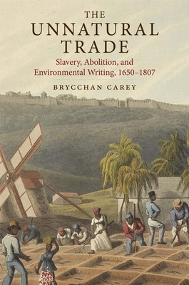 The Unnatural Trade: Slavery, Abolition, and Environmental Writing, 1650-1807 by Carey, Brycchan