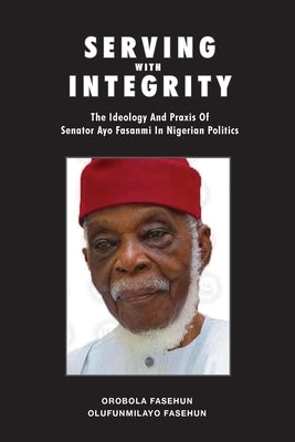 Serving with Integrity: The ideology and praxis of Senator Ayo Fasanmi in Nigerian politics by Fasehun, Orobola