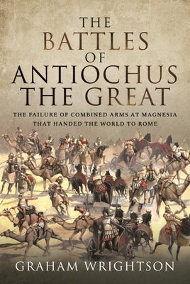 The Battles of Antiochus the Great: The Failure of Combined Arms at Magnesia That Handed the World to Rome by Wrightson, Graham