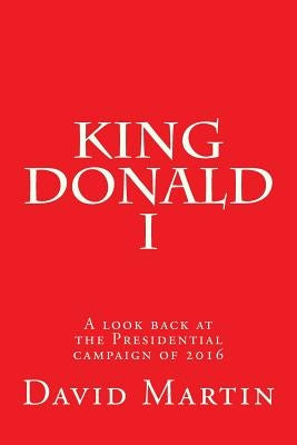King Donald I: A look back at the Presidential campaign of 2016 by Martin, David
