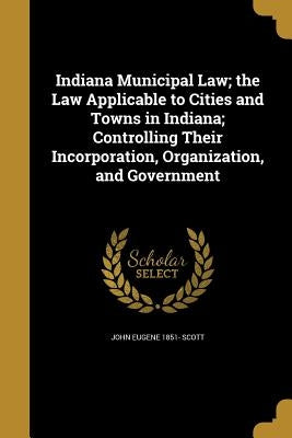 Indiana Municipal Law; the Law Applicable to Cities and Towns in Indiana; Controlling Their Incorporation, Organization, and Government by Scott, John Eugene 1851-