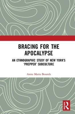 Bracing for the Apocalypse: An Ethnographic Study of New York's 'Prepper' Subculture by Bounds, Anna Maria