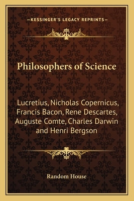 Philosophers of Science: Lucretius, Nicholas Copernicus, Francis Bacon, Rene Descartes, Auguste Comte, Charles Darwin and Henri Bergson by Random House