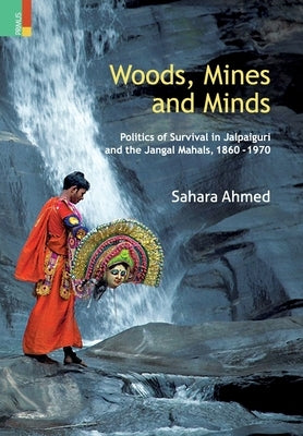 Woods, Mines and Minds: Politics of Jalpaiguri and the Jungle Mahals, 1860 - 1970 by Ahmed, Sahara