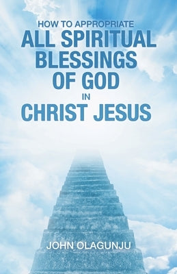 How to Appropriate All Spiritual Blessings of God in Christ Jesus by Olagunju, John