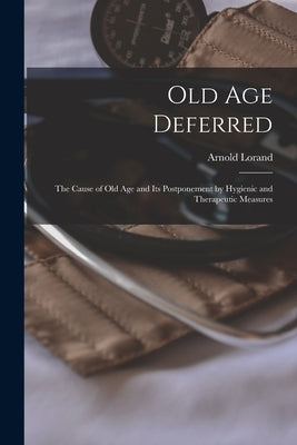 Old Age Deferred: the Cause of Old Age and Its Postponement by Hygienic and Therapeutic Measures by Lorand, Arnold