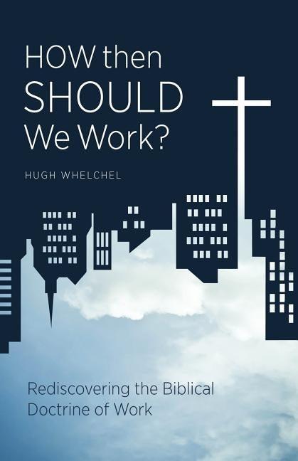 How Then Should We Work?: Rediscovering the Biblical Doctrine of Work by Whelchel, Hugh