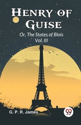 Henry of Guise Or, The States of Blois Vol. III by James, George Payne Rainsford