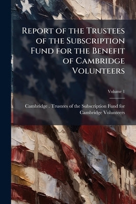 Report of the Trustees of the Subscription Fund for the Benefit of Cambridge Volunteers; Volume 1 by Cambridge (Mass ). Trustees of the Subsc