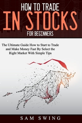 How to trade in stock for beginners: The Ultimate Guide to Start Trading and Making Money Fast by Selecting the Right Market with Simple Tips. Learn H by Swing, Sam