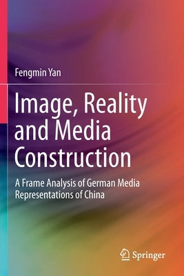 Image, Reality and Media Construction: A Frame Analysis of German Media Representations of China by Yan, Fengmin