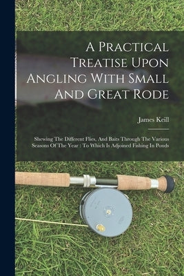 A Practical Treatise Upon Angling With Small And Great Rode: Shewing The Different Flies, And Baits Through The Various Seasons Of The Year: To Which by Keill, James