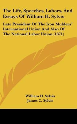 The Life, Speeches, Labors, And Essays Of William H. Sylvis: Late President Of The Iron Molders' International Union And Also Of The National Labor Un by Sylvis, William H.
