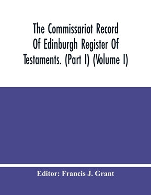 The Commissariot Record Of Edinburgh Register Of Testaments. (Part I) (Volume I) by J. Grant, Francis