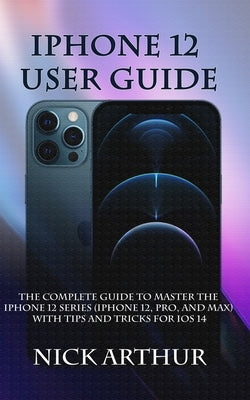 iPhone 12 User Guide: The Complete Guide to Master the iPhone 12 Series (iPhone 12, Pro, and Max) With Tips and Tricks For iOS 14 by Arthur, Nick