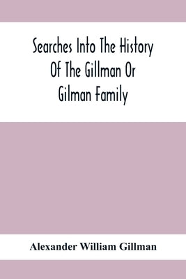 Searches Into The History Of The Gillman Or Gilman Family: Including The Various Branches In England, Ireland, America And Belgium by William Gillman, Alexander