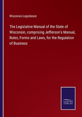 The Legislative Manual of the State of Wisconsin, comprising Jefferson's Manual, Rules, Forms and Laws, for the Regulation of Business by Wisconsin Legislature
