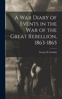 A War Diary of Events in the War of the Great Rebellion, 1863-1865 by George H. (George Henry), Gordon