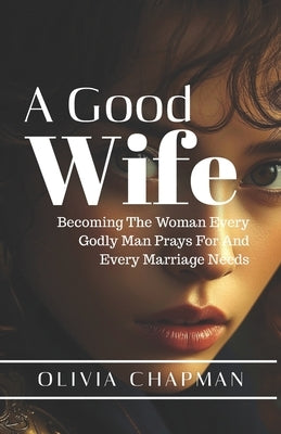 A Good Wife: Becoming The Woman Every Godly Man Prays For And Every Marriage Needs by Chapman, Olivia