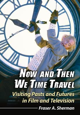 Now and Then We Time Travel: Visiting Pasts and Futures in Film and Television by Sherman, Fraser A.