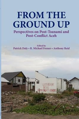 From the Ground Up: Perspectives on Post-Tsunami and Post-Conflict Aceh by Daly, Patrick