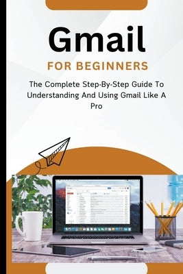 Gmail For Beginners: The Complete Step-By-Step Guide To Understanding And Using Gmail Like A Pro by Lumiere, Voltaire