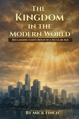 The Kingdom in the Modern World: Reclaiming God's Reign in a Secular Age by Finch, Mick