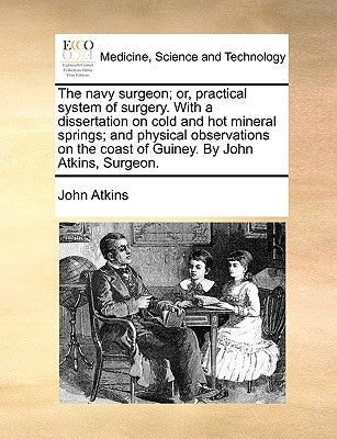 The Navy Surgeon; Or, Practical System of Surgery. with a Dissertation on Cold and Hot Mineral Springs; And Physical Observations on the Coast of Guin by Atkins, John