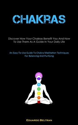 Chakras: Discover How Your Chakras Benefit You And How To Use Them As A Guide In Your Daily Life (An Easy-To-Use Guide To Chakra Meditation Techniques by Beltran, Eduardo