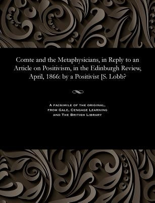 Comte and the Metaphysicians, in Reply to an Article on Positivism, in the Edinburgh Review, April, 1866: By a Positivist [s. Lobb? by A. Positivisit