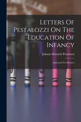 Letters Of Pestalozzi On The Education Of Infancy: Addressed To Mothers by Pestalozzi, Johann Heinrich