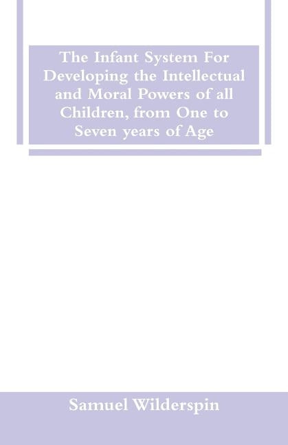 The Infant System For Developing the Intellectual and Moral Powers of all Children, from One to Seven years of Age by Wilderspin, Samuel