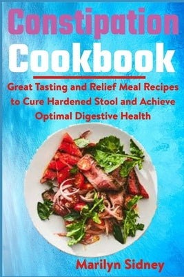 Constipation Cookbook: Great Tasting and Relief Meal Recipes to Cure Hardened Stool and Achieve Optimal Digestive Health by Sidney, Marilyn
