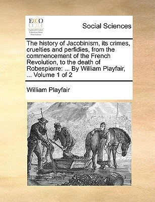 The History of Jacobinism, Its Crimes, Cruelties and Perfidies, from the Commencement of the French Revolution, to the Death of Robespierre: By Willia by Playfair, William