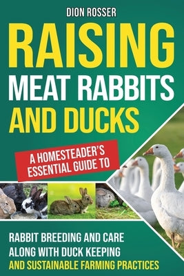 Raising Meat Rabbits and Ducks: A Homesteader's Essential Guide to Rabbit Breeding and Care Along With Duck Keeping and Sustainable Farming Practices by Rosser, Dion