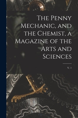 The Penny Mechanic, and the Chemist, a Magazine of the Arts and Sciences; v. 1 by Anonymous