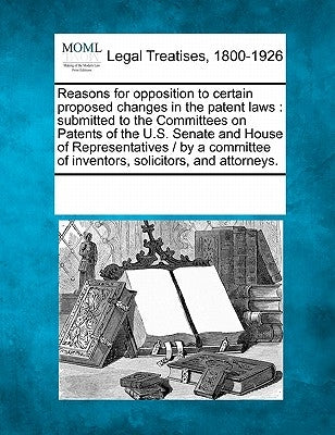Reasons for Opposition to Certain Proposed Changes in the Patent Laws: Submitted to the Committees on Patents of the U.S. Senate and House of Represen by Multiple Contributors