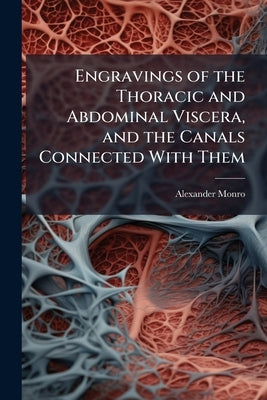 Engravings of the Thoracic and Abdominal Viscera, and the Canals Connected With Them: Representing the Natural Appearance of Those Important Parts Imm by Monro, Alexander
