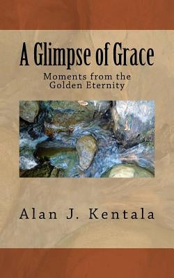 A Glimpse of Grace: Moments from the Golden Eternity by Kentala, Alan J.