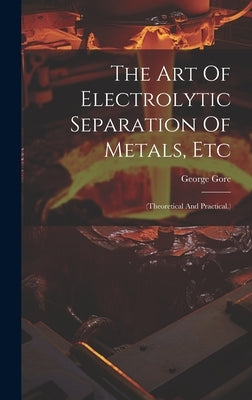 The Art Of Electrolytic Separation Of Metals, Etc: (theoretical And Practical.) by Gore, George
