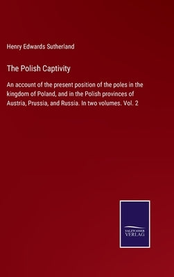 The Polish Captivity: An account of the present position of the poles in the kingdom of Poland, and in the Polish provinces of Austria, Prus by Sutherland, Henry Edwards