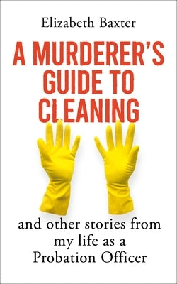 A Murderer's Guide to Cleaning: And Other Stories from My Life as a Probation Officer by Baxter, Elizabeth