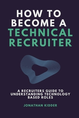 How to Become a Technical Recruiter: A Recruiters Guide to Understanding Technology Based Roles by Kidder, Jonathan