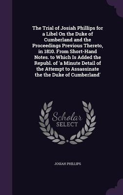 The Trial of Josiah Phillips for a Libel On the Duke of Cumberland and the Proceedings Previous Thereto, in 1810. From Short-Hand Notes. to Which Is A by Phillips, Josiah