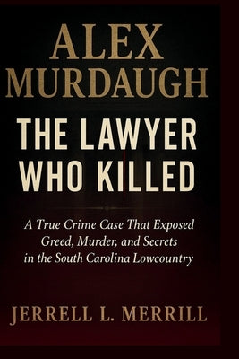 Alex Murdaugh: The Lawyer Who Killed - A True Crime Case That Exposed Greed, Murder, and Secrets in the South Carolina Lowcountry by L. Merrill, Jerrell